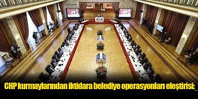 CHP kurmaylarından iktidara belediye operasyonları eleştirisi