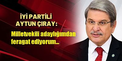 İYİ Partili Aytun Çıray: Milletvekili adaylığımdan feragat ediyorum