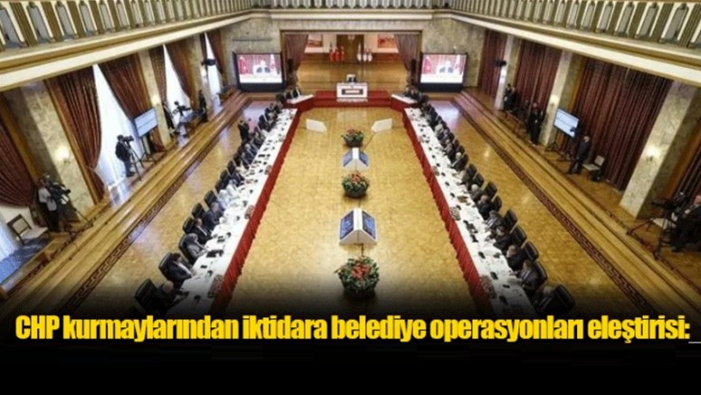 CHP kurmaylarından iktidara belediye operasyonları eleştirisi
